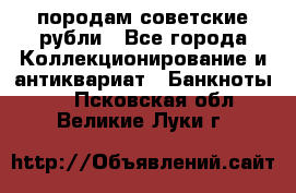 породам советские рубли - Все города Коллекционирование и антиквариат » Банкноты   . Псковская обл.,Великие Луки г.